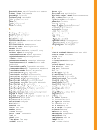 Revista especializada. Specialized magazine, hobby magazine             Sinergia. Synergy
Revista de chismes: Gossip magazine                                     Sistema publicitario. Advertising system
Revista interna. House organ                                            Situaciones de compra / consumo. Buying, usage situations
Revista profesional. Trade magazine                                     Sobre (respuesta). Return envelope
Riesgo percibido. Perceived risk                                        Sociodemográficos. Sociodemographics
Riesgo. Risk                                                            Solapamiento. Overlaping
Rotular. To letter, to label                                            Sombrear. To shadow
Rótulo. Placard, sign                                                   Sondeo de opinión. Opinion poll, opinion drill
                                                                        Sonido de archivo. Library sound
S                                                                       Sonido directo. Live sound
                                                                        Sorteo. Draw, sweepstakes
Sala de proyección. Projection room                                     Sponsorización. Sponsoring
Sala de reuniones. Meeting room                                         Suaje. Edging
Salario base. Base salary                                               Subliminal. Subliminal
Satinado. Glossy paper                                                  Subproducto. Subproduct
Satisfacción del consumidor. Consumer satisfaction                      Supevisor de cuentas. Account supervisor
Saturación. Saturation                                                  Suplemento dominical. Sunday supplement
Saturación del mercado. Market saturation                               Suscripción gratuita. Free subcription
Saturación publicitaria. Advertising saturation
Secuencia. Sequence                                                     T
Secuencia temporal del anuncio. Advertisement timing
Secundario, objetivo. Secondary target                                  Tablero de anuncios electrónicos. Electronic notice board
Segmentación de audiencia. Audience segmentation                        Tablero de anuncios. Notice board
Segmentación de mercado. Market segmentation                            Tabloide. Tabloid
Segmento. Segment                                                       Táctica. Tactic
Segmentación componencial. Componential segmentation                    Táctica de marketing. Marketing tactic
Segmentación de mercado de consumo. Consumer market                     Tamaño. Size
segmentation                                                            Tamaño de la muestra. Sample size
Segmentación demográfica. Demographic segmentation                      Target group. Target Group
Segmentación geodemográfica. Geodemographic segmentation                Target market. Target market
Segmentación geográfica. Geographic segmentation                        Tarifa. Fare
Segmentación óptima. Optimal segmentation                               Tarjeta respuesta. Reply card
Segmentación por beneficio. Benefit segmentation                        Tarjeta de fidelidad. Fidelity card
Segmentación por distribución. Segmentation by distribution             Televisión comercial. Commercial TV
Segmentación por precio. Segmentation by price                          Televisión convencional. Conventional TV
Segmentación por producto. Segmentation by product                      Televisión de paga. Pay TV
Segmentación por promoción. Segmentation by promotion                   Televisión digital. Digital TV
Segmentación por uso. Use segmentation                                  Televisión local. Regional TV, local TV
Segmentación predefinida o “a priori”. Predefined segmentation          Televisión nacional. National TV
Segmentación psicográfica. Psychographic segmentation                   Televisión por cable. Cable TV
Segmentación simple. Simple segmentation                                Tema. Theme
Segmentación socioeconómica. Socioeconomic segmentation                 Tema p ublicitario. Advertising theme
Segmento de mercado. Market segment                                     Temporada. Season
Segunda de forros, tercera de forros. Inside cover, inside back cover   Tendencia. Trend
Segundas marcas. Second brands                                          Test de marca. Brand test
Segundo mercado. Second market                                          Test de mercado. Market test
Sello de seguridad. Safety seal                                         Test de producto. Product test
Semanal. Weekly                                                         Test de recuerdo. Recall test
Sembrados. Seeds                                                        Test del anuncio. Copy test
Semestral. Twice a year                                                 Test del concepto. Concept test
Seminario. Seminar                                                      Testimonial. Endorsment
Serigrafía. Serigraphy                                                  Texto legal. Legal warning
Servicio al cliente. Customer service                                   Texto obligatorio. Mandatory text
Sesgo. Bias                                                             Texto publicitario. Copy
Sesgada. Biased                                                         Tipográfica, fuente. Font, type
Sesión de grupo. Focus group                                            Tipología. Typology
Simulación. Simulation                                                  Tiraje. Press run, circulation.
 