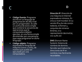 C                                                    D
                                  Dirección IP: Dirección de
                                  una máquina en Internet
 Código fuente: Programa         expresada en números. Es
  escrito en un lenguaje de
  programación de alto nivel      única a nivel mundial. En su
  por un progamador. Es solo      versión IPv4 (la más común
  un archivo de texto simple      todavía), la forman 4
  que contiene la secuencia de    conjuntos de números
  operaciones que la              binarios, o su
  computadora deberá              representación decimal (ej.
  ejecutar, en una forma simple
  de entender por una persona     212.15.82.22)
  (que sepa programar en dicho
  lenguaje).                      DNS (Domain Name
 Código objeto: Programa         System): Sistema de
  expresado en lenguaje de        nombres de dominio.
  máquina (ceros y unos), de      Servidor que traduce las
  manera que pueda ser            direcciones de IP en
  ejecutado por una
  computadora.                    nombres mas fácilmente
                                  recordables.
 