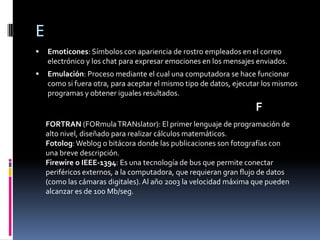 E
   Emoticones: Símbolos con apariencia de rostro empleados en el correo
    electrónico y los chat para expresar emociones en los mensajes enviados.
   Emulación: Proceso mediante el cual una computadora se hace funcionar
    como si fuera otra, para aceptar el mismo tipo de datos, ejecutar los mismos
    programas y obtener iguales resultados.
                                                                   F
    FORTRAN (FORmula TRANslator): El primer lenguaje de programación de
    alto nivel, diseñado para realizar cálculos matemáticos.
    Fotolog: Weblog o bitácora donde las publicaciones son fotografías con
    una breve descripción.
    Firewire o IEEE-1394: Es una tecnología de bus que permite conectar
    periféricos externos, a la computadora, que requieran gran flujo de datos
    (como las cámaras digitales). Al año 2003 la velocidad máxima que pueden
    alcanzar es de 100 Mb/seg.
 