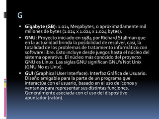 G
 Gigabyte (GB): 1.024 Megabytes, o aproximadamente mil
  millones de bytes (1.024 x 1.024 x 1.024 bytes).
 GNU: Proyecto iniciado en 1984 por Richard Stallman que
  en la actualidad brinda la posibilidad de resolver, casi, la
  totalidad de los problemas de tratamiento informático con
  software libre. Esto incluye desde juegos hasta el núcleo del
  sistema operativo. El núcleo más conocido del proyecto
  GNU es Linux. Las siglas GNU significan GNU's Not Unix
  (GNU No es Unix).
 GUI (Graphical User Interface): Interfaz Gráfica de Usuario.
  Diseño amigable para la parte de un programa que
  interactúa con el usuario, basado en el uso de íconos y
  ventanas para representar sus distintas funciones.
  Generalmente asociada con el uso del dispositivo
  apuntador (ratón).
 