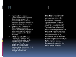 H                                        I

   Hipertexto: Concepto              Interfaz: Conexión entre
    consistente en vincular varios    dos componentes de
    documentos a través de
    palabras o frases comunes,        hardware, entre dos
    pudiendo relacionar y alcanzar    aplicaciones o entre un
    rápidamente unos con otros.
                                      usuario y una aplicación.
   Hipervínculo: Conexión en
    distintos puntos de una           También llamada por el
    página de Internet, que lleva a   término en inglés interfase.
    otro punto determinado del        Internet: Red mundial de
    mismo sitio o de otro dentro
    de la red.                        computadoras, cuya
   HTML (HiperText Markup            comunicación se realiza a
    Language): Lenguaje de            través del protocolo TCP/IP.
    composición de páginas de
    hipertexto para la WWW.           ISP (Internet Service
   http (HiperText Transfer          Provider): Proveedor de
    Protocol). Protocolo de           servicios de internet.
    transporte de hipertexto. Es el
    protocolo que permite
    navegar por la WWW.
 