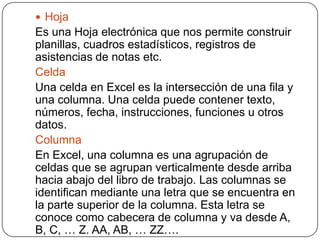  Hoja
Es una Hoja electrónica que nos permite construir
planillas, cuadros estadísticos, registros de
asistencias de notas etc.
Celda
Una celda en Excel es la intersección de una fila y
una columna. Una celda puede contener texto,
números, fecha, instrucciones, funciones u otros
datos.
Columna
En Excel, una columna es una agrupación de
celdas que se agrupan verticalmente desde arriba
hacia abajo del libro de trabajo. Las columnas se
identifican mediante una letra que se encuentra en
la parte superior de la columna. Esta letra se
conoce como cabecera de columna y va desde A,
B, C, … Z. AA, AB, … ZZ….
 