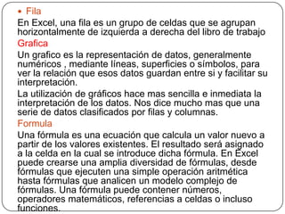  Fila
En Excel, una fila es un grupo de celdas que se agrupan
horizontalmente de izquierda a derecha del libro de trabajo
Grafica
Un grafico es la representación de datos, generalmente
numéricos , mediante líneas, superficies o símbolos, para
ver la relación que esos datos guardan entre si y facilitar su
interpretación.
La utilización de gráficos hace mas sencilla e inmediata la
interpretación de los datos. Nos dice mucho mas que una
serie de datos clasificados por filas y columnas.
Formula
Una fórmula es una ecuación que calcula un valor nuevo a
partir de los valores existentes. El resultado será asignado
a la celda en la cual se introduce dicha fórmula. En Excel
puede crearse una amplia diversidad de fórmulas, desde
fórmulas que ejecuten una simple operación aritmética
hasta fórmulas que analicen un modelo complejo de
fórmulas. Una fórmula puede contener números,
operadores matemáticos, referencias a celdas o incluso
funciones.
 