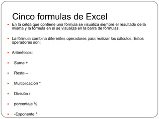 Cinco formulas de Excel
 En la celda que contiene una fórmula se visualiza siempre el resultado de la
misma y la fórmula en sí se visualiza en la barra de fórmulas.
 La fórmula combina diferentes operadores para realizar los cálculos. Estos
operadores son:
 Aritméticos:
 Suma +
 Resta –
 Multiplicación *
 División /
 porcentaje %
 -Exponente ^
 