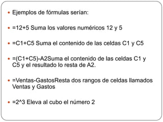  Ejemplos de fórmulas serían:
 =12+5 Suma los valores numéricos 12 y 5
 =C1+C5 Suma el contenido de las celdas C1 y C5
...