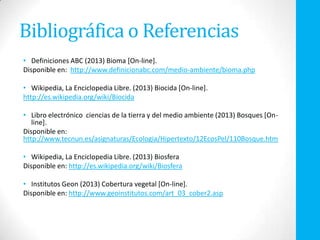 Bibliográfica o Referencias
• Definiciones ABC (2013) Bioma [On-line].
Disponible en: http://www.definicionabc.com/medio-ambiente/bioma.php
• Wikipedia, La Enciclopedia Libre. (2013) Biocida [On-line].
http://es.wikipedia.org/wiki/Biocida
• Libro electrónico ciencias de la tierra y del medio ambiente (2013) Bosques [On-
line].
Disponible en:
http://www.tecnun.es/asignaturas/Ecologia/Hipertexto/12EcosPel/110Bosque.htm
• Wikipedia, La Enciclopedia Libre. (2013) Biosfera
Disponible en: http://es.wikipedia.org/wiki/Biosfera
• Institutos Geon (2013) Cobertura vegetal [On-line].
Disponible en: http://www.geoinstitutos.com/art_03_cober2.asp
 