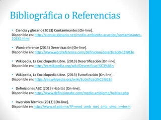 Bibliográfica o Referencias
• Ciencia y glosario (2013) Contaminantes [On-line].
Disponible en: http://ciencia.glosario.net/medio-ambiente-acuatico/contaminantes-
10285.html
• Wordreference (2013) Desertización [On-line].
Disponible en: http://www.wordreference.com/definicion/desertizaci%C3%B3n
• Wikipedia, La Enciclopedia Libre. (2013) Desertificación [On-line].
Disponible en: http://es.wikipedia.org/wiki/Desertificaci%C3%B3n
• Wikipedia, La Enciclopedia Libre. (2013) Eutrofización [On-line].
Disponible en: https://es.wikipedia.org/wiki/Eutrofizaci%C3%B3n
• Definiciones ABC (2013) Hábitat [On-line].
Disponible en: http://www.definicionabc.com/medio-ambiente/habitat.php
• Inversión Térmica (2013) [On-line].
Disponible en http://www.nl.gob.mx/?P=med_amb_mej_amb_sima_invterm
 