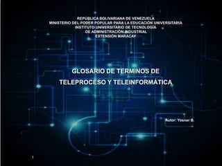 REPÚBLICA BOLIVARIANA DE VENEZUELA
MINISTERIO DEL PODER POPULAR PARA LA EDUCACIÓN UNIVERSITARIA
INSTITUTO UNIVERSITARIO DE TECNOLOGÍA
DE ADMINISTRACIÓN INDUSTRIAL
EXTENSIÓN MARACAY
Autor: Yosner B.
GLOSARIO DE TERMINOS DE
TELEPROCESO Y TELEINFORMÁTICA
1
 