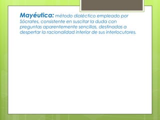 Mayéutica: método dialéctico empleado por
Sócrates, consistente en suscitar la duda con
preguntas aparentemente sencillas, destinadas a
despertar la racionalidad interior de sus interlocutores.