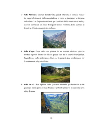 37
 Valle Artesa: Es también llamado valle glacial, este valle es formado cuando
las capas inferiores de hielo acumulado en el circo; se desplaza y se derrama
valle abajo. Los fragmentos rocosos que contienen hielo ensanchan el valle y
excavan cubetas en las zonas de roquedo menos resistente. Estas cubetas, al
derretirse el hielo, se convierten en lagos.
 Valle Ciego: Estos valles son propios de los terrenos cársicos, pero en
muchas regiones áridas los ríos no puede salir de su cuenca hidrográfica,
fluyendo por valles endorreicos. Pero por lo general, éste se abre paso por
depresiones de origen tectónico.
 Valle en “U”: Son aquellos valles que están formados por la erosión de los
glaciares, tienen paredes muy abruptas y el fondo cóncavo; en ocasiones crea
saltos de agua.
 
