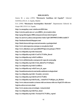 42
BIBLIOGRFÍA
García M. y otros (1993) “Diccionario Santillana del Español”. Editorial
SANTILLANA S. A. España, Madrid.
S/A (1999) “Diccionario Enciclopédico Ilustrado”. Departamento Editorial de
Grupo GR.U.P.O. S.A. España.
http://es.mongabay.com/-rainforests/0201.htm
http://exterior.pntic.mec.es/- pvec0002/e_invernadero.htm
http://geografia.laguia-2000.com/general/zona-intertropical
http://ar.answers.yahoo.com/question-/index?qid=20070903121408AAnhhUV
http://laeduam-biental.blogspot.com/
http://html.rincon-delvago.com/astronomia-y-geologia.html
http://www.misrespuestas.com/que-es-un-glaciar.html
http://www.slideshare.net/-guestdbb259/tipos-de-paisajes-370333
http://es.wikipedia.org/wiki/Amazonia
http://es.wikipedia.org/wiki/-Cord%C3%B3n_litoral
http://es.wikipedia.org/-wiki/Cordillera
http://www.definicionabc.com/general/-capa-de-ozono.php
http://es.wikipedia.org/wiki/-Ciclo_hidrol%C3%B3gico
http://es.wikipedia.org/wiki/Cordillera
http://es.wikipedia.org/-wiki/Curso_de_agua
http://tuambientenatural.com/medio-ambiente/ecologia.html
http://es.wikipedia.org/wiki/- Ecuador_terrestre
http://es.wikipedia.org/wiki/Erosi%C3%B3n
http://es.wikipedia.org/wiki/Escala_- sismol%C3%B3gica_de_Richter
http://www.educarecuador.ec/menu-rdd-eess/menu-rdd-eess-5egb/215-rdd-eess-
5egb-la-esfera-terrestre.html
http://www.memo.com.co/ecologia- /estuario.html
http://es.wikipedia.org/wiki/Fase_lunar
http://es.wikipedia.org/wiki/- Formaci%C3%B3n_vegetal
 