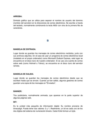 ARROBA:
Símbolo gráfico que se utiliza para separar el nombre de usuario del dominio
(nombre del servidor) en la direcciones de correo electrónico. Se escribe a través
del teclado, normalmente combinando la tecla AltGr con otra de la primera fila de
caracteres.
B
BANDEJA DE ENTRADA:
Lugar donde se guardan los mensajes de correo electrónico recibidos, junto con
sus archivos adjuntos. En el caso de usar un programa de correo electrónico local
(instalado en el propio ordenador) como Microsoft Outlook Express, este lugar se
encuentra en el disco duro de nuestro ordenador. Si se usa una cuenta de correo
sobre web (como Hotmail o Yahoo), se encuentra en el disco duro del servidor
remoto.
BANDEJA DE SALIDA:
Lugar donde se guardan los mensajes de correo electrónico desde que se
escriben hasta que se envían. Cuando ya han salido, algunos gestores de correo
guardan una copia de los mensajes en "Enviados".
BANNER:
Tira publicitaria, normalmente animada, que aparece en la parte superior de
algunas páginas web.
BIT:
Es la unidad más pequeña de información digital. Su nombre proviene de
binarydigit. Puede tener dos valores: 0 y 1. Realmente, un bit es cada uno de los
dos dígitos del sistema de numeración binario. Cada 8 bits forman un byte.
 