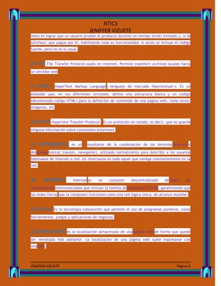UNIVERSIDAD TÈCNICA DEL NORTE
NTICS
JENIFFER VIZUETE
JENIFFER VIZUETE Página 3
meta es lograr que un usuario pruebe el producto durante un tiempo (trial) limitado y, si le
satisface, que pague por él, habilitando toda su funcionalidad. A veces se incluye el código
fuente, pero no es lo usual.
8. FTP: File Transfer Protocol usado en internet. Permite transferir archivos locales hacia
un servidor web
9. HTML: HyperText Markup Language («lenguaje de marcado hipertextual»). Es un
estándar que, en sus diferentes versiones, define una estructura básica y un código
(denominado código HTML) para la definición de contenido de una página web, como texto,
imágenes, etc
10. HTTP: Hypertext Transfer Protocol. Es un protocolo sin estado, es decir, que no guarda
ninguna información sobre conexiones anteriores.
11. INTERNAUTA: es un resultante de la combinación de los términos Internet y
del griego ναύτης (nautes, navegante), utilizado normalmente para describir a los usuarios
habituales de Internet o red. Un internauta es todo aquel que navega constantemente en la
red.
12. INTERNET: Internet es un conjunto descentralizado de redes de
comunicación interconectadas que utilizan la familia de protocolos TCP/IP, garantizando que
las redes físicas que la componen funcionen como una red lógica única, de alcance mundial.
13. JAVA: Es la tecnología subyacente que permite el uso de programas punteros, como
herramientas, juegos y aplicaciones de negocios.
14. MARCADOR: es la localización almacenada de una página web de forma que puede
ser revisitada más adelante. La localización de una página web suele expresarse con
una URL.
 