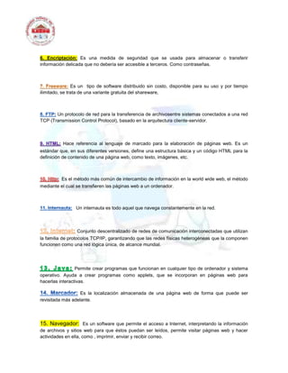6. Encriptación: Es una medida de seguridad que se usada para almacenar o transferir
información delicada que no debería ser accesible a terceros. Como contraseñas.
Es un tipo de software distribuido sin costo, disponible para su uso y por tiempo
ilimitado, se trata de una variante gratuita del shareware,
Un protocolo de red para la transferencia de archivosentre sistemas conectados a una red
TCP (Transmission Control Protocol), basado en la arquitectura cliente-servidor.
Hace referencia al lenguaje de marcado para la elaboración de páginas web. Es un
estándar que, en sus diferentes versiones, define una estructura básica y un código HTML para la
definición de contenido de una página web, como texto, imágenes, etc.
Es el método más común de intercambio de información en la world wide web, el método
mediante el cual se transfieren las páginas web a un ordenador.
Un internauta es todo aquel que navega constantemente en la red.
Conjunto descentralizado de redes de comunicación interconectadas que utilizan
la familia de protocolos TCP/IP, garantizando que las redes físicas heterogéneas que la componen
funcionen como una red lógica única, de alcance mundial.
Permite crear programas que funcionan en cualquier tipo de ordenador y sistema
operativo. Ayuda a crear programas como applets, que se incorporan en páginas web para
hacerlas interactivas.
Es la localización almacenada de una página web de forma que puede ser
revisitada más adelante.
15. Navegador: Es un software que permite el acceso a Internet, interpretando la información
de archivos y sitios web para que éstos puedan ser leídos, permite visitar páginas web y hacer
actividades en ella, como , imprimir, enviar y recibir correo.
 