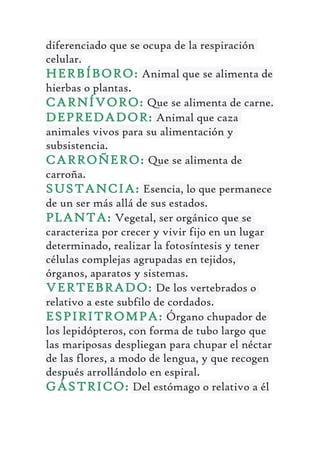 diferenciado que se ocupa de la respiración
celular.
HERBÍBORO: Animal que se alimenta de
hierbas o plantas.
CARNÍVORO: Que se alimenta de carne.
DEPREDADOR: Animal que caza
animales vivos para su alimentación y
subsistencia.
CARROÑERO: Que se alimenta de
carroña.
SUSTANCIA: Esencia, lo que permanece
de un ser más allá de sus estados.
PLANTA: Vegetal, ser orgánico que se
caracteriza por crecer y vivir fijo en un lugar
determinado, realizar la fotosíntesis y tener
células complejas agrupadas en tejidos,
órganos, aparatos y sistemas.
VERTEBRADO: De los vertebrados o
relativo a este subfilo de cordados.
ESPIRITROMPA: Órgano chupador de
los lepidópteros, con forma de tubo largo que
las mariposas despliegan para chupar el néctar
de las flores, a modo de lengua, y que recogen
después arrollándolo en espiral.
GÁSTRICO: Del estómago o relativo a él
 
