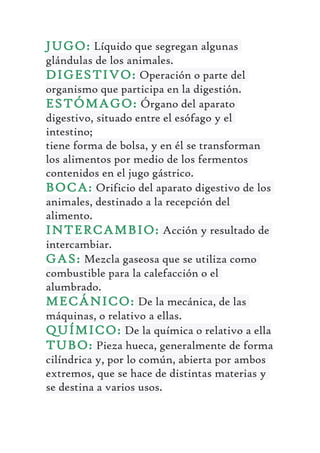 JUGO: Líquido que segregan algunas
glándulas de los animales.
DIGESTIVO: Operación o parte del
organismo que participa en la digestión.
ESTÓMAGO: Órgano del aparato
digestivo, situado entre el esófago y el
intestino;
tiene forma de bolsa, y en él se transforman
los alimentos por medio de los fermentos
contenidos en el jugo gástrico.
BOCA: Orificio del aparato digestivo de los
animales, destinado a la recepción del
alimento.
INTERCAMBIO: Acción y resultado de
intercambiar.
GAS: Mezcla gaseosa que se utiliza como
combustible para la calefacción o el
alumbrado.
MECÁNICO: De la mecánica, de las
máquinas, o relativo a ellas.
QUÍMICO: De la química o relativo a ella
TUBO: Pieza hueca, generalmente de forma
cilíndrica y, por lo común, abierta por ambos
extremos, que se hace de distintas materias y
se destina a varios usos.
 
