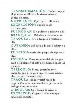 TRANSFORMACIÓN: Fenómeno por
el que ciertas células adquieren material
génico de otras.
NUTRIENTE: Que nutre o alimenta.
EXCRRCCIÓN: Expulsión de
excrementos.
PULMONAR: Del pulmón o relativo a él.
BRANQUIAL: Relativo a las branquias.
TRAQUEAL: De la tráquea o relativo a
ella.
CUTÁNEO: Del cutis o la piel o relativo a
ellos.
FUNCIÓN: Actividad propia de alguien o
algo.
ESTIGMA: Parte superior del pistilo que
recibe el polen en el acto de fecundación de las
plantas.
OPÉRCULO: Pieza, generalmente
redonda, que sirve para tapar y cerrar ciertas
aberturas en los seres vivos.
TRÁQUEA: En los vertebrados de
respiración pulmonar, conducto que va de la
laringe a los bronquios.
CIRCULAR: Con forma de círculo.
EXCRETOR: Órgano o conducto que
sirve para excretar.
 
