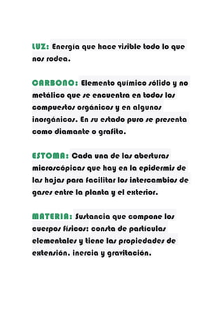 LUZ: Energía que hace visible todo lo que
nos rodea.
CARBONO: Elemento químico sólido y no
metálico que se encuentra en todos los
compuestos orgánicos y en algunos
inorgánicos. En su estado puro se presenta
como diamante o grafito.
ESTOMA: Cada una de las aberturas
microscópicas que hay en la epidermis de
las hojas para facilitar los intercambios de
gases entre la planta y el exterior.
MATERIA: Sustancia que compone los
cuerpos físicos; consta de partículas
elementales y tiene las propiedades de
extensión, inercia y gravitación.

 