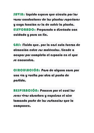 SAVIA: Líquido espeso que circula por los
vasos conductores de las plantas superiores
y cuya función es la de nutrir la planta.
ELEVORADO: Preparado o diseñado con
cuidado y para un fin.
GAS: Fluido que, por la casi nula fuerza de
atracción entre sus moléculas, tiende a
ocupar por completo el espacio en el que
se encuentra.
CIRCULACIÓN: Paso de alguna cosa por
una vía y vuelta por otra al punto de
partida.
RESPIRACIÓN: Proceso por el cual los
seres vivos absorben y expulsan el aire
tomando parte de las sustancias que lo
componen.

 