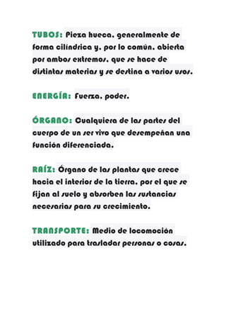 TUBOS: Pieza hueca, generalmente de
forma cilíndrica y, por lo común, abierta
por ambos extremos, que se hace de
distintas materias y se destina a varios usos.
ENERGÍA: Fuerza, poder.
ÓRGANO: Cualquiera de las partes del
cuerpo de un ser vivo que desempeñan una
función diferenciada.
RAÍZ: Órgano de las plantas que crece
hacia el interior de la tierra, por el que se
fijan al suelo y absorben las sustancias
necesarias para su crecimiento.
TRANSPORTE: Medio de locomoción
utilizado para trasladar personas o cosas.

 