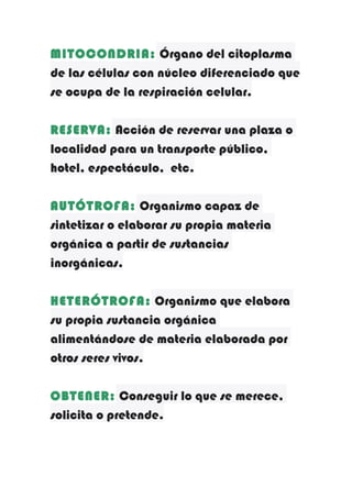 MITOCONDRIA: Órgano del citoplasma
de las células con núcleo diferenciado que
se ocupa de la respiración celular.
RESERVA: Acción de reservar una plaza o
localidad para un transporte público,
hotel, espectáculo, etc.
AUTÓTROFA: Organismo capaz de
sintetizar o elaborar su propia materia
orgánica a partir de sustancias
inorgánicas.
HETERÓTROFA: Organismo que elabora
su propia sustancia orgánica
alimentándose de materia elaborada por
otros seres vivos.
OBTENER: Conseguir lo que se merece,
solicita o pretende.

 