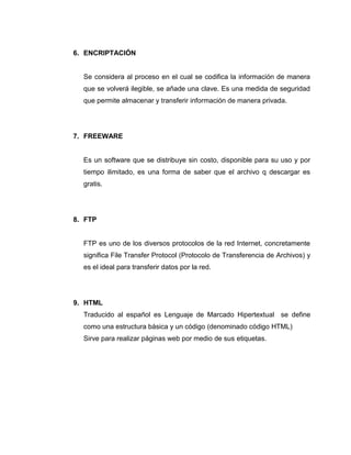 6. ENCRIPTACIÓN

Se considera al proceso en el cual se codifica la información de manera
que se volverá ilegible, se añade una clave. Es una medida de seguridad
que permite almacenar y transferir información de manera privada.

7. FREEWARE

Es un software que se distribuye sin costo, disponible para su uso y por
tiempo ilimitado, es una forma de saber que el archivo q descargar es
gratis.

8. FTP

FTP es uno de los diversos protocolos de la red Internet, concretamente
significa File Transfer Protocol (Protocolo de Transferencia de Archivos) y
es el ideal para transferir datos por la red.

9. HTML
Traducido al español es Lenguaje de Marcado Hipertextual se define
como una estructura básica y un código (denominado código HTML)
Sirve para realizar páginas web por medio de sus etiquetas.

 