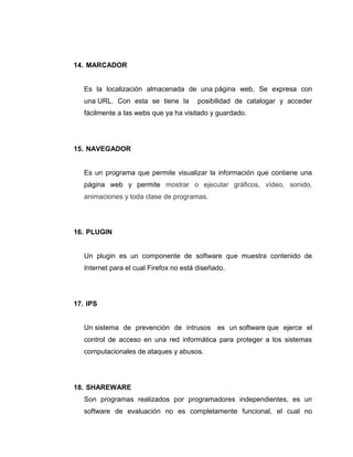 14. MARCADOR

Es la localización almacenada de una página web, Se expresa con
una URL. Con esta se tiene la

posibilidad de catalogar y acceder

fácilmente a las webs que ya ha visitado y guardado.

15. NAVEGADOR

Es un programa que permite visualizar la información que contiene una
página web y permite mostrar o ejecutar gráficos, vídeo, sonido,
animaciones y toda clase de programas.

16. PLUGIN

Un plugin es un componente de software que muestra contenido de
Internet para el cual Firefox no está diseñado.

17. IPS

Un sistema de prevención de intrusos es un software que ejerce el
control de acceso en una red informática para proteger a los sistemas
computacionales de ataques y abusos.

18. SHAREWARE
Son programas realizados por programadores independientes, es un
software de evaluación no es completamente funcional, el cual no

 