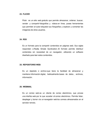 23. FLICKR

Flickr es un sitio web gratuito que permite almacenar, ordenar, buscar,
vender y compartir fotografías y videos en línea, posee herramientas
que permiten al autor etiquetar sus fotografías y explorar y comentar las
imágenes de otros usuarios.

24. RSS

Es un formato para la compartir contenidos en páginas web. Sus siglas
responden a Really Simple Syndication. El formato permite distribuir
contenidos sin necesidad de un navegador, utilizando un software
diseñado para leer estos contenidos.

25. REPOSITORIO WEB

Es un depósito o archivo que tiene la facilidad de almacenar y
mantiene información digital, habitualmente bases de datos , archivos,
información.

26. WEBMAIL

Es un correo web es un cliente de correo electrónico, que provee
una interfaz web por la que acceder al correo electrónico. Permite listar,
desplegar y borrar vía un navegador web los correos almacenados en el
servidor remoto.

 