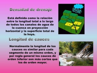 Está definida como la relación
entre la longitud total a lo largo
de todos los canales de agua de
la cuenca en proyección
horizontal y la superficie total de
la hoya.

Normalmente la longitud de los
cauces es similar para cada
segmento de un mismo orden, y
por regla general los cauces de
orden inferior son más cortos que
los de orden mayor.

 