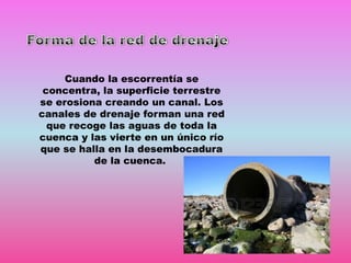 Cuando la escorrentía se
concentra, la superficie terrestre
se erosiona creando un canal. Los
canales de drenaje forman una red
que recoge las aguas de toda la
cuenca y las vierte en un único río
que se halla en la desembocadura
de la cuenca.

 