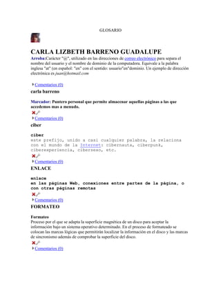 GLOSARIO

CARLA LIZBETH BARRENO GUADALUPE
Arroba:Carácter "@", utilizado en las direcciones de correo electrónico para separa el
nombre del usuario y el nombre de dominio de la computadora. Equivale a la palabra
inglesa "at" (en español: "en" con el sentido: usuario"en"dominio. Un ejemplo de dirección
electrónica es juan@hotmail.com
Comentarios (0)

carla barreno
Marcador: Puntero personal que permite almacenar aquellas páginas a las que
accedemos mas a menudo.
Comentarios (0)

ciber
ciber
este prefijo, unido a casi cualquier palabra, la relaciona
con el mundo de la Internet: cibernauta, ciberpunk,
ciberexperiencia, cibersexo, etc.
Comentarios (0)

ENLACE
enlace
en las páginas Web, conexiones entre partes de la página, o
con otras páginas remotas
Comentarios (0)

FORMATEO
Formateo
Proceso por el que se adapta la superficie magnética de un disco para aceptar la
información bajo un sistema operativo determinado. En el proceso de formateado se
colocan las marcas lógicas que permitirán localizar la información en el disco y las marcas
de sincronismo además de comprobar la superficie del disco.
Comentarios (0)

 