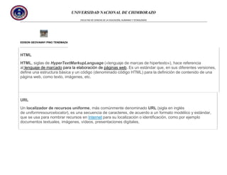 UNIVERSIDAD NACIONAL DE CHIMBORAZO
FACULTAD DE CIENCIAS DE LA EDUCACIÓN, HUMANAS Y TECNOLOGÍAS

EDISON GEOVANNY PINO TENEMAZA

HTML
HTML, siglas de HyperTextMarkupLanguage («lenguaje de marcas de hipertexto»), hace referencia
al lenguaje de marcado para la elaboración de páginas web. Es un estándar que, en sus diferentes versiones,
define una estructura básica y un código (denominado código HTML) para la definición de contenido de una
página web, como texto, imágenes, etc.

URL
Un localizador de recursos uniforme, más comúnmente denominado URL (sigla en inglés
de uniformresourcelocator), es una secuencia de caracteres, de acuerdo a un formato modélico y estándar,
que se usa para nombrar recursos en Internet para su localización o identificación, como por ejemplo
documentos textuales, imágenes, vídeos, presentaciones digitales,

 