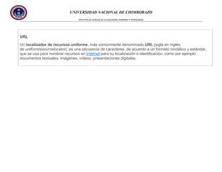 UNIVERSIDAD NACIONAL DE CHIMBORAZO
FACULTAD DE CIENCIAS DE LA EDUCACIÓN, HUMANAS Y TECNOLOGÍAS

URL
Un localizador de recursos uniforme, más comúnmente denominado URL (sigla en inglés
de uniformresourcelocator), es una secuencia de caracteres, de acuerdo a un formato modélico y estándar,
que se usa para nombrar recursos en Internet para su localización o identificación, como por ejemplo
documentos textuales, imágenes, vídeos, presentaciones digitales,

 
