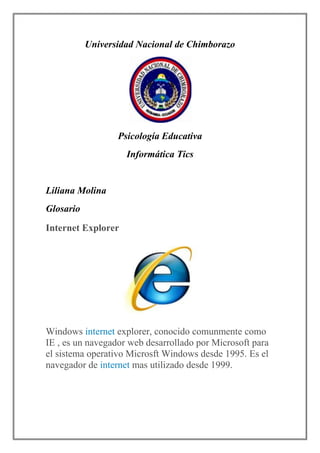 Universidad Nacional de Chimborazo

Psicología Educativa
Informática Tics

Liliana Molina
Glosario
Internet Explorer

Windows internet explorer, conocido comunmente como
IE , es un navegador web desarrollado por Microsoft para
el sistema operativo Microsft Windows desde 1995. Es el
navegador de internet mas utilizado desde 1999.

 