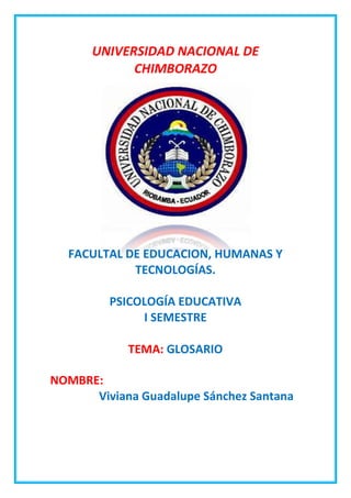 UNIVERSIDAD NACIONAL DE
CHIMBORAZO

FACULTAL DE EDUCACION, HUMANAS Y
TECNOLOGÍAS.
PSICOLOGÍA EDUCATIVA
I SEMESTRE
TEMA: GLOSARIO
NOMBRE:
Viviana Guadalupe Sánchez Santana

 