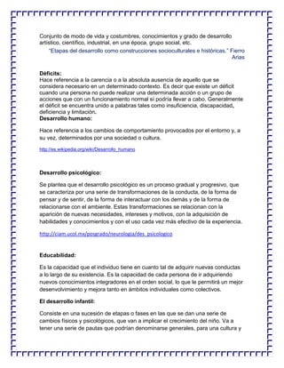 Conjunto de modo de vida y costumbres, conocimientos y grado de desarrollo
artístico, científico, industrial, en una época, grupo social, etc.
“Etapas del desarrollo como construcciones socioculturales e históricas.” Fierro
Arias
Déficits:
Hace referencia a la carencia o a la absoluta ausencia de aquello que se
considera necesario en un determinado contexto. Es decir que existe un déficit
cuando una persona no puede realizar una determinada acción o un grupo de
acciones que con un funcionamiento normal sí podría llevar a cabo. Generalmente
el déficit se encuentra unido a palabras tales como insuficiencia, discapacidad,
deficiencia y limitación.
Desarrollo humano:
Hace referencia a los cambios de comportamiento provocados por el entorno y, a
su vez, determinados por una sociedad o cultura.
http://es.wikipedia.org/wiki/Desarrollo_humano

Desarrollo psicológico:
Se plantea que el desarrollo psicológico es un proceso gradual y progresivo, que
se caracteriza por una serie de transformaciones de la conducta, de la forma de
pensar y de sentir, de la forma de interactuar con los demás y de la forma de
relacionarse con el ambiente. Estas transformaciones se relacionan con la
aparición de nuevas necesidades, intereses y motivos, con la adquisición de
habilidades y conocimientos y con el uso cada vez más efectivo de la experiencia.
http://ciam.ucol.mx/posgrado/neurologia/des_psicologico

Educabilidad:
Es la capacidad que el individuo tiene en cuanto tal de adquirir nuevas conductas
a lo largo de su existencia. Es la capacidad de cada persona de ir adquiriendo
nuevos conocimientos integradores en el orden social, lo que le permitirá un mejor
desenvolvimiento y mejora tanto en ámbitos individuales como colectivos.
El desarrollo infantil:
Consiste en una sucesión de etapas o fases en las que se dan una serie de
cambios físicos y psicológicos, que van a implicar el crecimiento del niño. Va a
tener una serie de pautas que podrían denominarse generales, para una cultura y

 