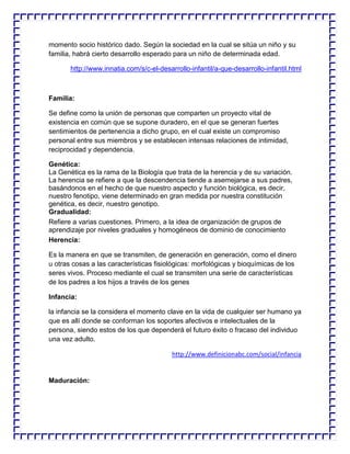 momento socio histórico dado. Según la sociedad en la cual se sitúa un niño y su
familia, habrá cierto desarrollo esperado para un niño de determinada edad.
http://www.innatia.com/s/c-el-desarrollo-infantil/a-que-desarrollo-infantil.html

Familia:
Se define como la unión de personas que comparten un proyecto vital de
existencia en común que se supone duradero, en el que se generan fuertes
sentimientos de pertenencia a dicho grupo, en el cual existe un compromiso
personal entre sus miembros y se establecen intensas relaciones de intimidad,
reciprocidad y dependencia.
Genética:
La Genética es la rama de la Biología que trata de la herencia y de su variación.
La herencia se refiere a que la descendencia tiende a asemejarse a sus padres,
basándonos en el hecho de que nuestro aspecto y función biológica, es decir,
nuestro fenotipo, viene determinado en gran medida por nuestra constitución
genética, es decir, nuestro genotipo.
Gradualidad:
Refiere a varias cuestiones. Primero, a la idea de organización de grupos de
aprendizaje por niveles graduales y homogéneos de dominio de conocimiento
Herencia:
Es la manera en que se transmiten, de generación en generación, como el dinero
u otras cosas a las características fisiológicas: morfológicas y bioquímicas de los
seres vivos. Proceso mediante el cual se transmiten una serie de características
de los padres a los hijos a través de los genes
Infancia:
la infancia se la considera el momento clave en la vida de cualquier ser humano ya
que es allí donde se conforman los soportes afectivos e intelectuales de la
persona, siendo estos de los que dependerá el futuro éxito o fracaso del individuo
una vez adulto.
http://www.definicionabc.com/social/infancia

Maduración:

 