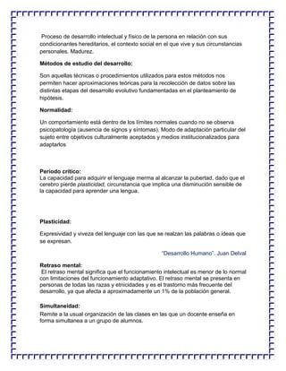 Proceso de desarrollo intelectual y físico de la persona en relación con sus
condicionantes hereditarios, el contexto social en el que vive y sus circunstancias
personales. Madurez.
Métodos de estudio del desarrollo:
Son aquellas técnicas o procedimientos utilizados para estos métodos nos
permiten hacer aproximaciones teóricas para la recolección de datos sobre las
distintas etapas del desarrollo evolutivo fundamentadas en el planteamiento de
hipótesis.
Normalidad:
Un comportamiento está dentro de los límites normales cuando no se observa
psicopatología (ausencia de signos y síntomas). Modo de adaptación particular del
sujeto entre objetivos culturalmente aceptados y medios institucionalizados para
adaptarlos

Periodo crítico:
La capacidad para adquirir el lenguaje merma al alcanzar la pubertad, dado que el
cerebro pierde plasticidad, circunstancia que implica una disminución sensible de
la capacidad para aprender una lengua.

Plasticidad:
Expresividad y viveza del lenguaje con las que se realzan las palabras o ideas que
se expresan.
“Desarrollo Humano”. Juan Delval
Retraso mental:
El retraso mental significa que el funcionamiento intelectual es menor de lo normal
con limitaciones del funcionamiento adaptativo. El retraso mental se presenta en
personas de todas las razas y etnicidades y es el trastorno más frecuente del
desarrollo, ya que afecta a aproximadamente un 1% de la población general.
Simultaneidad:
Remite a la usual organización de las clases en las que un docente enseña en
forma simultanea a un grupo de alumnos.

 