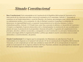 Situado Constitucional
 Base Constitucional: Está contemplada en la Constitución de la República Bolivariana de Venezuela en la
intervención de las relaciones privadas o través de la normativa civil venezolano. Artículo 2. Venezuela se
constituye en un Estado democrático y social de Derecho y de Justicia, que propugna como valores superiores de
su ordenamiento jurídico y de su actuación, la vida, la libertad, la justicia, la igualdad, la solidaridad, la
democracia, la responsabilidad social y en general, la preeminencia de los derechos humanos, la ética y
el pluralismo político. Artículo 3. El Estado tiene como fines esenciales la defensa y el desarrollo de la persona y
el respeto a su dignidad, el ejercicio democrático de la voluntad popular, la construcción de una sociedad justa y
amante de la paz, la promoción de la prosperidad y bienestar del pueblo y la garantía del cumplimiento de los
principios, derechos y deberes reconocidos y consagrados en esta Constitución Los principios fundamentales de
nuestra carta magna define la organización jurídico- política que adopta la nación venezolana como en estado
democrático y social de derecho y de justicia.
 Situado Constitucional: Es el ingreso que le corresponde a los Municipios en cada Ejercicio Fiscal, de
conformidad con lo dispuesto en el numeral 4 del artículo 167 de la Constitución de la República Bolivariana de
Venezuela, el cual comprende por un lado una cantidad no menor del 20% de la correspondiente al respectivo
estado en el presupuesto de los ingresos ordinarios del Fisco Nacional, asimismo una participación no menor del
20% de los demás ingresos ordinarios del mismo estado".
 