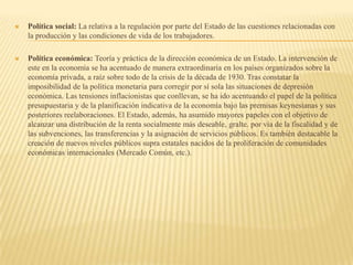  Política social: La relativa a la regulación por parte del Estado de las cuestiones relacionadas con
la producción y las condiciones de vida de los trabajadores.
 Política económica: Teoría y práctica de la dirección económica de un Estado. La intervención de
este en la economía se ha acentuado de manera extraordinaria en los países organizados sobre la
economía privada, a raíz sobre todo de la crisis de la década de 1930. Tras constatar la
imposibilidad de la política monetaria para corregir por sí sola las situaciones de depresión
económica. Las tensiones inflacionistas que conllevan, se ha ido acentuando el papel de la política
presupuestaria y de la planificación indicativa de la economía bajo las premisas keynesianas y sus
posteriores reelaboraciones. El Estado, además, ha asumido mayores papeles con el objetivo de
alcanzar una distribución de la renta socialmente más deseable, gralte. por vía de la fiscalidad y de
las subvenciones, las transferencias y la asignación de servicios públicos. Es también destacable la
creación de nuevos niveles públicos supra estatales nacidos de la proliferación de comunidades
económicas internacionales (Mercado Común, etc.).
 
