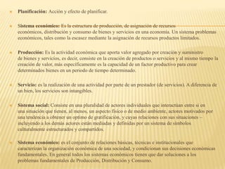  Planificación: Acción y efecto de planificar.
 Sistema económico: Es la estructura de producción, de asignación de recursos
económicos, distribución y consumo de bienes y servicios en una economía. Un sistema problemas
económicos, tales como la escasez mediante la asignación de recursos productos limitados.
 Producción: Es la actividad económica que aporta valor agregado por creación y suministro
de bienes y servicios, es decir, consiste en la creación de productos o servicios y al mismo tiempo la
creación de valor, más específicamente es la capacidad de un factor productivo para crear
determinados bienes en un periodo de tiempo determinado.
 Servicio: es la realización de una actividad por parte de un prestador (de servicios). A diferencia de
un bien, los servicios son intangibles.
 Sistema social: Consiste en una pluralidad de actores individuales que interactúan entre si en
una situación que tienen, al menos, un aspecto físico o de medio ambiente, actores motivados por
una tendencia a obtener un optimo de gratificación, y cuyas relaciones con sus situaciones –
incluyendo a los demás actores están mediadas y definidas por un sistema de símbolos
culturalmente estructurados y compartidos.
 Sistema económico: es el conjunto de relaciones básicas, técnicas e institucionales que
caracterizan la organización económica de una sociedad, y condicionan sus decisiones económicas
fundamentales. En general todos los sistemas económicos tienen que dar soluciones a los
problemas fundamentales de Producción, Distribución y Consumo.
 