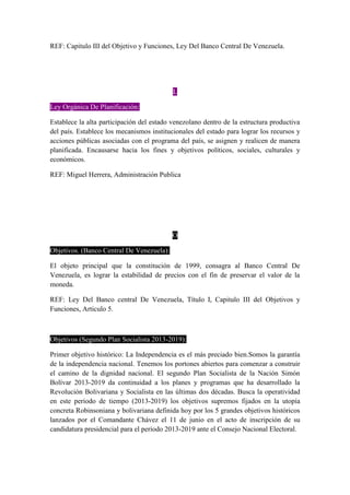 REF: Capitulo III del Objetivo y Funciones, Ley Del Banco Central De Venezuela.
L
Ley Orgánica De Planificación:
Establece la alta participación del estado venezolano dentro de la estructura productiva
del país. Establece los mecanismos institucionales del estado para lograr los recursos y
acciones públicas asociadas con el programa del país, se asignen y realicen de manera
planificada. Encausarse hacia los fines y objetivos políticos, sociales, culturales y
económicos.
REF: Miguel Herrera, Administración Publica
O
Objetivos. (Banco Central De Venezuela):
El objeto principal que la constitución de 1999, consagra al Banco Central De
Venezuela, es lograr la estabilidad de precios con el fin de preservar el valor de la
moneda.
REF: Ley Del Banco central De Venezuela, Título I, Capitulo III del Objetivos y
Funciones, Articulo 5.
Objetivos (Segundo Plan Socialista 2013-2019):
Primer objetivo histórico: La Independencia es el más preciado bien.Somos la garantía
de la independencia nacional. Tenemos los portones abiertos para comenzar a construir
el camino de la dignidad nacional. El segundo Plan Socialista de la Nación Simón
Bolívar 2013-2019 da continuidad a los planes y programas que ha desarrollado la
Revolución Bolivariana y Socialista en las últimas dos décadas. Busca la operatividad
en este periodo de tiempo (2013-2019) los objetivos supremos fijados en la utopía
concreta Robinsoniana y bolivariana definida hoy por los 5 grandes objetivos históricos
lanzados por el Comandante Chávez el 11 de junio en el acto de inscripción de su
candidatura presidencial para el periodo 2013-2019 ante el Consejo Nacional Electoral.
 