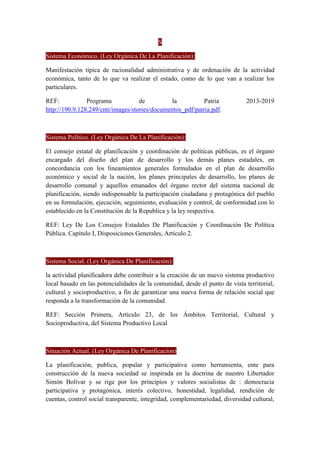 S
Sistema Económico. (Ley Orgánica De La Planificación):
Manifestación típica de racionalidad administrativa y de ordenación de la actividad
económica, tanto de lo que va realizar el estado, como de lo que van a realizar los
particulares.
REF: Programa de la Patria 2013-2019
http://190.9.128.249/cnti/images/stories/documentos_pdf/patria.pdf.
Sistema Político. (Ley Orgánica De La Planificación):
El consejo estatal de planificación y coordinación de políticas públicas, es el órgano
encargado del diseño del plan de desarrollo y los demás planes estadales, en
concordancia con los lineamientos generales formulados en el plan de desarrollo
económico y social de la nación, los planes principales de desarrollo, los planes de
desarrollo comunal y aquellos emanados del órgano rector del sistema nacional de
planificación, siendo indispensable la participación ciudadana y protagónica del pueblo
en su formulación, ejecución, seguimiento, evaluación y control, de conformidad con lo
establecido en la Constitución de la Republica y la ley respectiva.
REF: Ley De Los Consejos Estadales De Planificación y Coordinación De Política
Pública. Capítulo I, Disposiciones Generales, Artículo 2.
Sistema Social. (Ley Orgánica De Planificación):
la actividad planificadora debe contribuir a la creación de un nuevo sistema productivo
local basado en las potencialidades de la comunidad, desde el punto de vista territorial,
cultural y socioproductivo, a fin de garantizar una nueva forma de relación social que
responda a la transformación de la comunidad.
REF: Sección Primera, Articulo 23, de los Ámbitos Territorial, Cultural y
Socioproductiva, del Sistema Productivo Local
Situación Actual. (Ley Orgánica De Planificacion):
La planificación, publica, popular y participativa como herramienta, ente para
construcción de la nueva sociedad se inspirada en la doctrina de nuestro Libertador
Simón Bolívar y se rige por los principios y valores socialistas de : democracia
participativa y protagónica, interés colectivo, honestidad, legalidad, rendición de
cuentas, control social transparente, integridad, complementariedad, diversidad cultural,
 