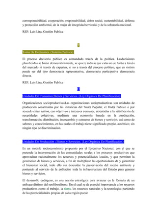 corresponsabilidad, cooperación, responsabilidad, deber social, sustentabilidad, defensa
y protección ambiental, de la mujer de integridad territorial y de la soberanía nacional.
REF: Luis Lira, Gestión Publica
T
Toma De Decisiones. (Sistema Política):
El proceso decisorio público es comandado través de la política. Lasdecisiones
planificadas se harán democráticamente, se quiere indicar que estas no se harán a través
del mercado ni través de expertos, si no a través del proceso político, que en sistisis
puede ser del tipo democracia representativa, democracia participativa democracia
directa.
REF: Luis Lira, Gestión Publica
U
Unidades De Consumo.(Bienes y Servicios. (Ley Orgánica De Planificación):
Organizaciones socioproductivasLas organizaciones socioproductivas son unidades de
producción constituidas por las instancias del Poder Popular, el Poder Público o por
acuerdo entre ambos, con objetivos e intereses comunes, orientadas a la satisfacción de
necesidades colectivas, mediante una economía basada en la producción,
transformación, distribución, intercambio y consumo de bienes y servicios, así como de
saberes y conocimientos, en las cuales el trabajo tiene significado propio, auténtico; sin
ningún tipo de discriminación.
Unidades De Producción .(Bienes y Servicios. (Ley Orgánica De Planificación):
Es un modelo socioeconómico propuesto por el Ejecutivo Nacional, con el que se
pretende la incorporación de las comunidades rurales a los procesos productivos que
aprovechan racionalmente los recursos y potencialidades locales, y que permiten la
generación de bienes y servicios, a fin de multiplicar las oportunidades de y garantizar
el bienestar social, todo ello sin descuidar la preservación del medio ambiente y
poniendo al servicio de la población toda la infraestructura del Estado para generar
bienes y servicios.
El desarrollo endógeno, es una opción estratégica para avanzar en la fórmula de un
enfoque distinto del neoliberalismo. En el cual se da especial importancia a los recursos
productivos como el trabajo, la tierra, los recursos naturales y la tecnología; partiendo
de las potencialidades propias de cada región puede
 