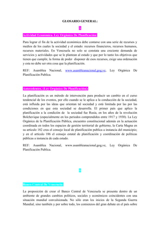 GLOSARIO GENERAL:
A
Actividad Económica. Ley Orgánica De Planificación:
Para lograr el fin de la actividad económica debe contarse con una serie de recursos y
medios de los cuales la sociedad y el estado: recursos financieros, recursos humanos,
recursos materiales. En Venezuela no solo se constata una creciente demanda de
servicios y actividades que se le plantean al estado y que por lo tanto los objetivos que
tienen que cumplir, la forma de poder disponer de esos recursos, exige una ordenación
y esta no debe ser otra cosa que la planificación.
REF: Asamblea Nacional, www.asambleanacional,gog,ve, Ley Orgánica De
Planificación Publica.
Antecedentes. (Ley Orgánica De Planificación):
La planificación es un método de intervención para producir un cambio en el curso
tendencial de los eventos, por ello cuando se le aplica a la conducción de la sociedad,
está influida por las ideas que orientan tal sociedad y está limitada por las por las
condiciones en que esta sociedad se desarrolla. El primer país que aplico la
planificación a la condición de la sociedad fue Rusia, en los años de la revolución
Bolchevique (especialmente en los periodos comprendidos entre 1917 y 1930). La Ley
Orgánica de la Planificación Pública, encuentro constitucional además en la actuación
coordinada en todos los espacios de gestión territorial de gobierno, la Carta Magna en
su artículo 182 crea el consejo local de planificación publica a instancia del municipio;
y en el artículo 186 el consejo estatal de planificación y coordinación de políticas
públicas a instancia de cada estado.
REF: Asamblea Nacional, www.asambleanacional,gog,ve, Ley Orgánica De
Planificación Publica.
B
Banco Central De Venezuela:
La proposición de crear el Banco Central de Venezuela se presenta dentro de un
ambiente de grandes cambios políticos, sociales y económicos coincidentes con una
situación mundial convulsionada. No sólo eran los inicios de la Segunda Guerra
Mundial, sino también y por sobre todo, los comienzos del gran debate en el país sobre
 