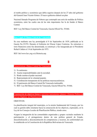 el rumbo político y económico que debía seguirse después de los 27 años del gobierno
del General Juan Vicente Gómez. El nuevo gobierno elaboró un plan
Nacional llamado Programa de Febrero que contempló una serie de medidas de Política
económica, entre las cuales una de las más importantes fue la de fundar el Banco
Central.
REF: Ley Del Banco Central de Venezuela, Gaceta Oficial No. 39.866.
Base Legal. El Banco Central de Venezuela:
Se crea mediante una ley promulgada el 8 de Septiembre de 1839, publicada en la
Gaceta No.19.974. Durante el Gobierno de Eliazar López Contreras. Su estructura o
torre financiera como fue denominada, se construyó y fue inaugurada por el Presidente
Rafael Caldera el 14 de Septiembre de 1973.
REF: htt//www.bcv,org.ve/c3historia.asp.
C
Características. (Banco Central De Venezuela):
1) Es autónomo.
2) Asume responsabilidades ante la sociedad.
3) Rinde cuentas al poder nacional.
4) Representante de la voluntad popular.
5) Coordinación transparente de las políticas macroeconómicas.
6) El patrimonio del Banco Central De Venezuela inalienable.
7) REF: Ley Del Banco Central de Venezuela, Gaceta Oficial No. 39.866.
Construcción de objetivos bienes y servicios instrumentos (planes). (Sistema Político de
La Ley Orgánica de Planificación):
OBJETIVOS:
La planificación integral del municipio, es la misión fundamental del Consejo, por los
cual su gestión debe orientarse hacia la consecución de los objetivos, expresados, en la
Ley de los Consejos Locales de Planificación Pública, siendo estos:
•Lograr la integración de las comunidades organizadas y grupos vecinales mediante la
participación y el protagonismo dentro de una política general de Estado,
descentralización y desconcentración de competencias y recursos, de conformidad con
lo establecido en la Constitución de la República Bolivariana de Venezuela.
 