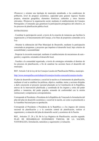•Promover y orientar una tipología de municipio atendiendo, a las condiciones de
población, nivel de progreso económico, capacidad para generar ingresos fiscales
propios, situación geográfica, elementos históricos, culturales y otros factores
relevantes. •Promover la organización social, mediante el establecimiento de Consejos
Parroquiales y Comunales que garanticen la participación protagónica del colectivo, en
los procesos de planificación pública local.
ESTRATEGIAS:
. Coordinar la participación social, a través de la creación de instancias que faciliten la
organización y el funcionamiento del Consejo, a los fines de propósitos contenidos en la
Ley.
. Orientar la elaboración del Plan Municipal de Desarrollo, mediante la participación
concertada en programas y proyectos que impulsen el desarrollo local, bajo criterios de
sostenibilidad y sustentabilidad.
. Propiciar la inversión municipal, mediante el establecimiento de mecanismos de auto -
gestión y cogestión, orientados al desarrollo local.
. Facultar a la comunidad organizada, a través de estrategias orientadas al dominio de
los procesos de planificación, a fin de canalizar las acciones hacia el desarrollo del
municipio.
REF: Artículo 2 de la Ley de los Consejos Locales de Planificación Pública, municipio.
http://www.monografias.com/trabajos16/consejos-locales-venezuela/consejos-locales.
El plan de desarrollo económico y social de la nación es el instrumento de planificación,
mediante el cual se establece las políticas, objetivo, medidas, metas y acciones dirigidas
a darle concreción al proyecto nacional plasmado en la Constitución de la Republica,
atreves de la intervención planificada y coordinada de los órganos y entes del poder
público e instancias, del poder popular, actuando de conformidad con la misión
institucional y competencias correspondientes.
Corresponde al Presidente o Presidenta de la República de Venezuela la formulación del
plan del plan de desarrollo económico y social de la nación, asi como su presentación a
la Asamblea Nacional para su aprobación.
Corresponde al Presidente o Presidenta de la Republica y a los órganos del sistema
nacional de planificación y a la comisión central de planificación, realizar el
seguimiento y evaluación del plan de desarrollo social y económico de la Nación.
REF_ Artículos 27, 28 y 29, De la Ley Orgánica de Planificación, sección segunda:
PLAN DE DESARROLLO ECONOMICO YSOCIAL DE LA NACION,
NATURALEZA, formulación, naturaleza y seguimiento y evaluación.
 