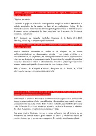 Continuar Construyendo el Socialismo Bolivario del Siglo XXI. (Segundo Plan
Socialista 2013-2019):
Objetivos Nacionales:
Consolidar el papel de Venezuela como potencia energética mundial. Desarrollar el
poderío económico de la nación en base al aprovechamiento óptimo de las
potencialidades que ofrece nuestros recursos para la generación de la máxima felicidad
de nuestro pueblo, así como de las bases materiales para la construcción de nuestro
Socialismo Bolivarisno.
REF: Comando de Campaña Carabobo: Programa de la Patria 2013-2019.
http//blog,chavez.org.ve.programaspatria-venezuela.
Contribuir al Derecho de una Nueva Geopolítica Internacional. (Segundo Plan
Socialista 2013-2019):
Implica continuar transitando el camino en la búsqueda de un mundo
multicentricopluripolar sin denominación imperial y con respeto irrestricto a la
autodeterminación, de los pueblos, por ultimo plantear la necesidad de seguir sumando
esfuerzos por desmostar el sistema neocolonial de denominación imperial, eliminando o
reduciendo a niveles no vitales el relacionamiento económico y tecnológico de nuestro
país con los centros imperiales de denominación entre otros propósitos.
REF: Comando de Campaña Carabobo: Programa de la Patria 2013-2019.
http//blog,chavez.org.ve.programaspatria-venezuela.
Contribuir con la Preservación de la Vida en el Planeta y la Salvación de la Especie
Humana. (Segundo Plan Socialista 2013-2019):
Se resume en la necesidad de construir un modelo económico productivo, ecosocialista,
basado en una relación armónica entre el hombre y la naturaleza, que garantice el uso y
aprovechamiento racional y óptimo de los recursos naturales, respetando los procesos y
ciclos de la naturaleza, en tal sentido, es necesario ratificar la defensa de la soberanía
del estado Venezolano sobre los recursos naturales vitales.
Este gran objetivo histórico, convoca a sumar esfuerzos para el impulso de un
movimiento de carácter mundial, para contener las causas y revertir los efectos del
cambio climático que ocurren como consecuencia del modelo capitalista depredador.
 