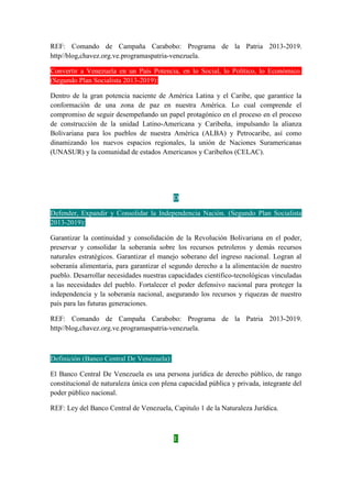 REF: Comando de Campaña Carabobo: Programa de la Patria 2013-2019.
http//blog,chavez.org.ve.programaspatria-venezuela.
Convertir a Venezuela en un País Potencia, en lo Social, lo Político, lo Económico.
(Segundo Plan Socialista 2013-2019):
Dentro de la gran potencia naciente de América Latina y el Caribe, que garantice la
conformación de una zona de paz en nuestra América. Lo cual comprende el
compromiso de seguir desempeñando un papel protagónico en el proceso en el proceso
de construcción de la unidad Latino-Americana y Caribeña, impulsando la alianza
Bolivariana para los pueblos de nuestra América (ALBA) y Petrocaribe, así como
dinamizando los nuevos espacios regionales, la unión de Naciones Suramericanas
(UNASUR) y la comunidad de estados Americanos y Caribeños (CELAC).
D
Defender, Expandir y Consolidar la Independencia Nación. (Segundo Plan Socialista
2013-2019):
Garantizar la continuidad y consolidación de la Revolución Bolivariana en el poder,
preservar y consolidar la soberanía sobre los recursos petroleros y demás recursos
naturales estratégicos. Garantizar el manejo soberano del ingreso nacional. Logran al
soberanía alimentaria, para garantizar el segundo derecho a la alimentación de nuestro
pueblo. Desarrollar necesidades nuestras capacidades científico-tecnológicas vinculadas
a las necesidades del pueblo. Fortalecer el poder defensivo nacional para proteger la
independencia y la soberanía nacional, asegurando los recursos y riquezas de nuestro
país para las futuras generaciones.
REF: Comando de Campaña Carabobo: Programa de la Patria 2013-2019.
http//blog,chavez.org.ve.programaspatria-venezuela.
Definición (Banco Central De Venezuela):
El Banco Central De Venezuela es una persona jurídica de derecho público, de rango
constitucional de naturaleza única con plena capacidad pública y privada, integrante del
poder público nacional.
REF: Ley del Banco Central de Venezuela, Capitulo 1 de la Naturaleza Jurídica.
E
 