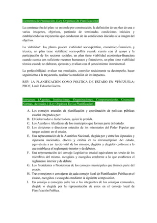 Elementos de Producción. (Ley Orgánica De Planificación):
La construcción del plan: se entiende por construcción, la definición de un plan de una o
varias imágenes, objetivos, partiendo de terminadas condiciones iniciales y
estableciendo las trayectorias que conduzcan de las condiciones iniciales a la imagen del
objetivo.
La viabilidad: los planes poseen viabilidad socio-político, económico-financiero y
técnica, un plan tiene viabilidad socio-pollita cuando cuenta con el apoyo y la
participación de los sectores sociales, un plan tiene viabilidad económica-financiera
cuando cuenta con suficiente recursos humanaos y financieros, un plan tiene viabilidad
técnica cuando se elaboran, ejecutan y evalúan con el conocimiento instrumental.
La perfectibilidad: evaluar sus resultados, controlar socialmente su desempeño, hacer
seguimiento a la trayectoria, realizar la medición de los impactos.
REF: LA PLANIFICACION COMO POLITICA DE ESTADO EN VENEZUELA:
PROF, Lenin Eduardo Guerra.
Estructura (Agentes, Instituciones, Organizaciones, Comportamiento, Creencias,
Normas, Actitudes.) (Ley Orgánica De La Planificación):
A. Los consejos estatales de planificación y coordinación de políticas públicas
estarán integrados por:
B. El Gobernador o Gobernadora, quien lo presida.
C. Los Acaldes o Alcaldesas de los municipios que formen parte del estado.
D. Los directores o directoras estatales de los ministerios del Poder Popular que
tengan asiento en el estado.
E. Una representación de la Asamblea Nacional, elegida por y entre los diputados y
diputadas nacionales, electos y electas en la circunscripción del estado,
equivalente a un tercio total de los mismos, elegidos y elegidos conforme a lo
que establezca el reglamento interior y de debates.
F. Una representación del consejo Legislativo estadal equivalente un tercio de los
miembros del mismo, escogidos y escogidas conforme a lo que establezca el
reglamento interior y de debate.
G. Los Presidentes o Presidentas de los consejos municipales que formen parte del
estado.
H. Tres consejeros o consejeras de cada consejo local de Planificación Publica en el
estado, escogidos o escogidas mediante la siguiente composición.
I. Un consejo o consejera entre los o las integrantes de los consejos comunales,
elegido o elegida por la representación de estos en el consejo local de
Planificación Publica.
 